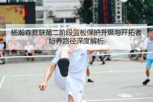 杨瀚森夏联第二阶段篮板保护升级与开拓者培养路径深度解析