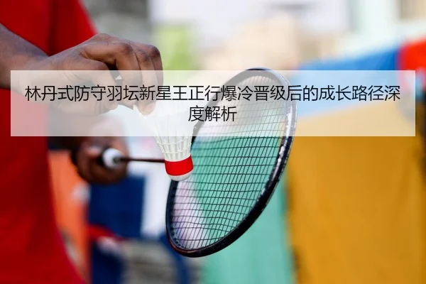 林丹式防守羽坛新星王正行爆冷晋级后的成长路径深度解析