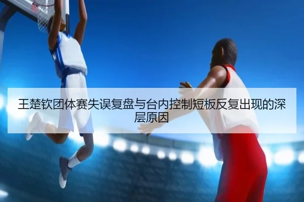 王楚钦团体赛失误复盘与台内控制短板反复出现的深层原因