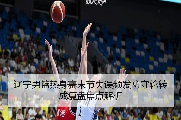 辽宁男篮热身赛末节失误频发防守轮转成复盘焦点解析