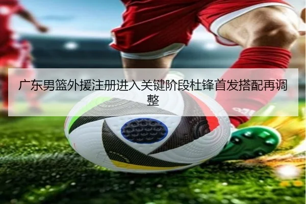 广东男篮外援注册进入关键阶段杜锋首发搭配再调整